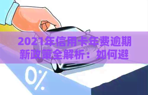 2021年信用卡年费逾期新政策全解析：如何避免逾期费用、逾期后果及解决方案