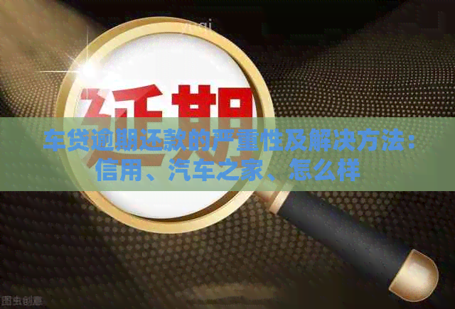 车贷逾期还款的严重性及解决方法：信用、汽车之家、怎么样