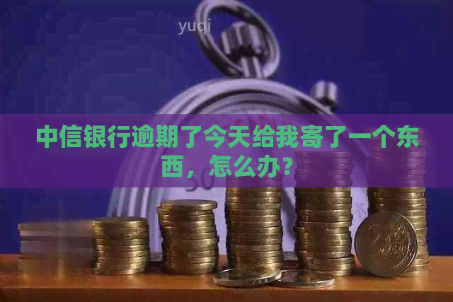 中信银行逾期了今天给我寄了一个东西，怎么办？