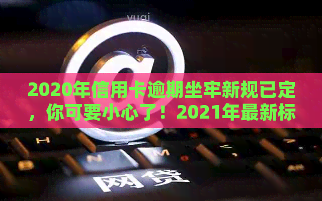 2020年信用卡逾期坐牢新规已定，你可要小心了！2021年最新标准和影响解析