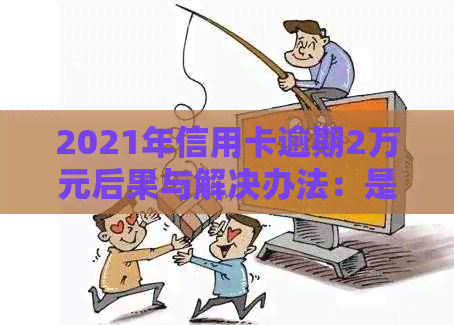 2021年信用卡逾期2万元后果与解决办法：是否会面临刑事责任？