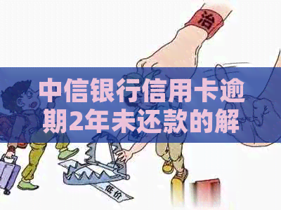 中信银行信用卡逾期2年未还款的解决方法与后果，用户必看！