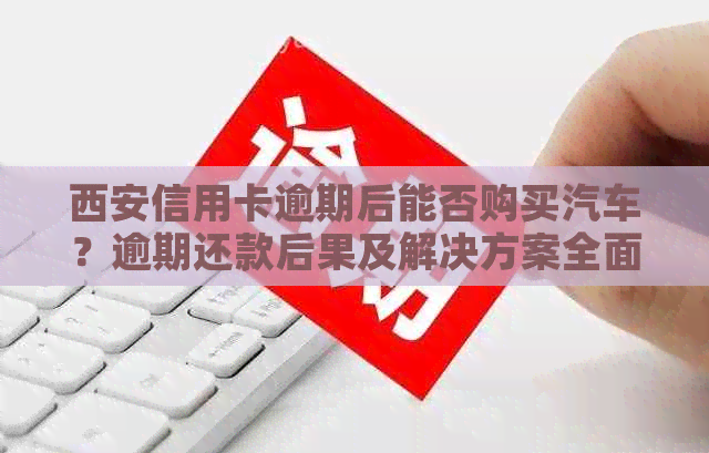 西安信用卡逾期后能否购买汽车？逾期还款后果及解决方案全面解析