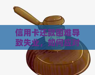 信用卡还款困难导致失业，如何应对与解决信用卡债务问题？