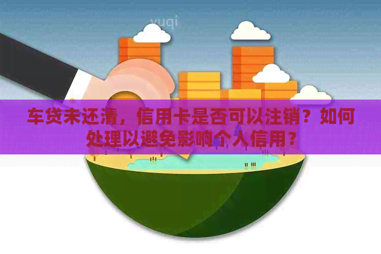 车贷未还清，信用卡是否可以注销？如何处理以避免影响个人信用？