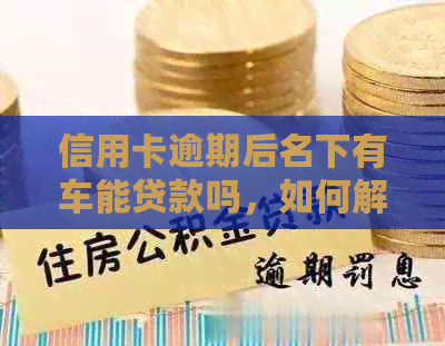 信用卡逾期后名下有车能贷款吗，如何解决逾期问题并办理汽车贷款？