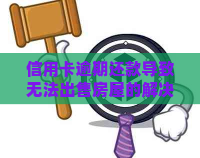 信用卡逾期还款导致无法出售房屋的解决方法及建议