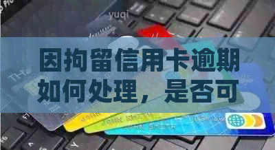 因拘留信用卡逾期如何处理，是否可以消除逾期记录？