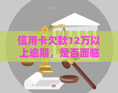 信用卡欠款12万以上逾期，是否面临刑事责任？