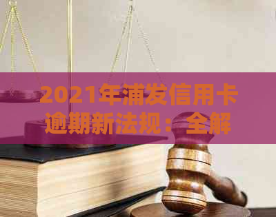 2021年浦发信用卡逾期新法规：全解读与相关政策