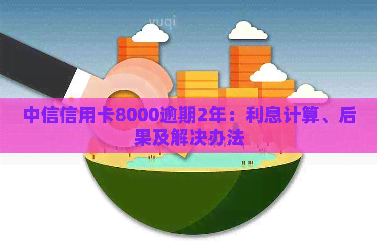 中信信用卡8000逾期2年：利息计算、后果及解决办法