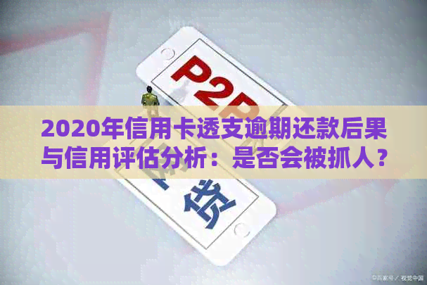 2020年信用卡透支逾期还款后果与信用评估分析：是否会被抓人？