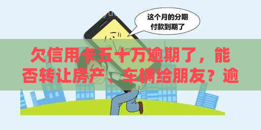 欠信用卡五十万逾期了，能否转让房产、车辆给朋友？逾期后的应对措及后果