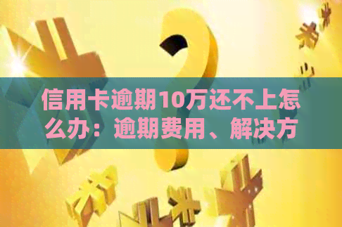 信用卡逾期10万还不上怎么办：逾期费用、解决方案和应对策略