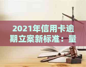 2021年信用卡逾期立案新标准：量刑与逾期情况对比