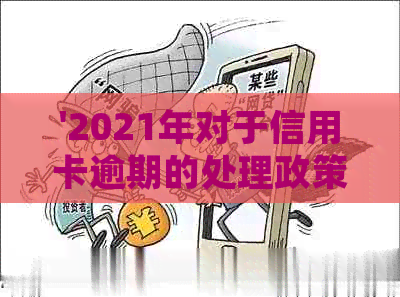 '2021年对于信用卡逾期的处理政策详解：最新情况与处理规定'