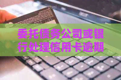 委托债务公司或银行处理信用卡逾期问题：一种可靠的解决方案吗？