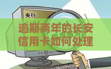 逾期两年的长安信用卡如何处理：全面解决方案和步骤详解