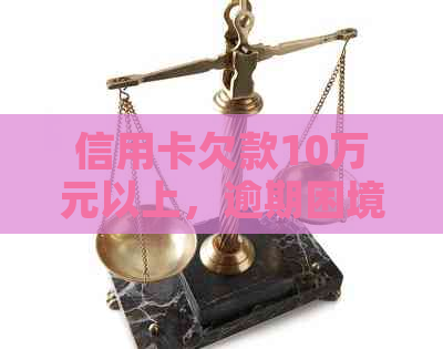 信用卡欠款10万元以上，逾期困境如何解决？