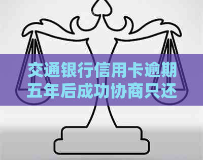 交通银行信用卡逾期五年后成功协商只还本金，客户体验良好