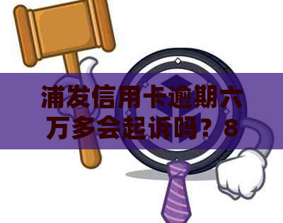 浦发信用卡逾期六万多会起诉吗？8万逾期6个月怎么办？