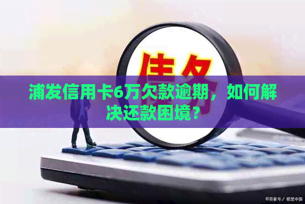 浦发信用卡6万欠款逾期，如何解决还款困境？