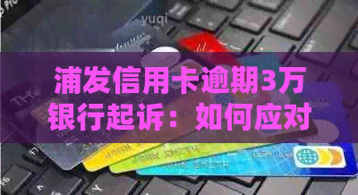 浦发信用卡逾期3万银行起诉：如何应对、解决方法与后续影响详解