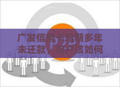 广发信用卡逾期多年未还款，用户该如何解决相关问题和影响？