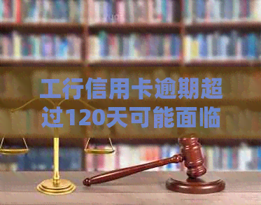 工行信用卡逾期超过120天可能面临的法律后果与解决办法