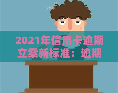 2021年信用卡逾期立案新标准：逾期量刑与立案情况详解