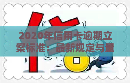 2020年信用卡逾期立案标准：最新规定与量刑影响全解析