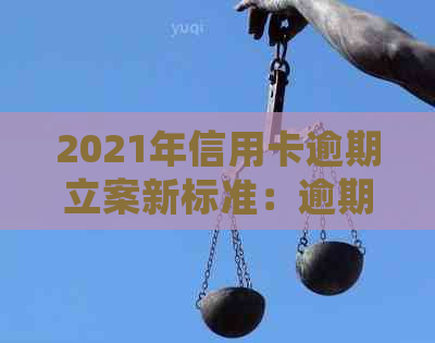 2021年信用卡逾期立案新标准：逾期量刑与立案细节全解析