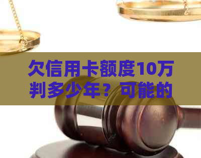 欠信用卡额度10万判多少年？可能的后果有哪些？