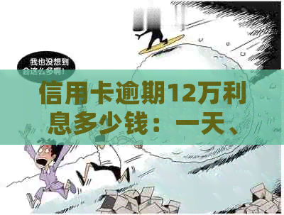 信用卡逾期12万利息多少钱：一天、一个月的利息及总欠款计算