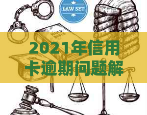 2021年信用卡逾期问题解决全攻略：应对银行起诉的有效措