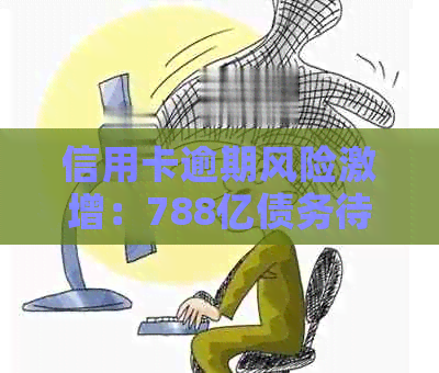 信用卡逾期风险激增：788亿债务待偿，用户该如何应对？