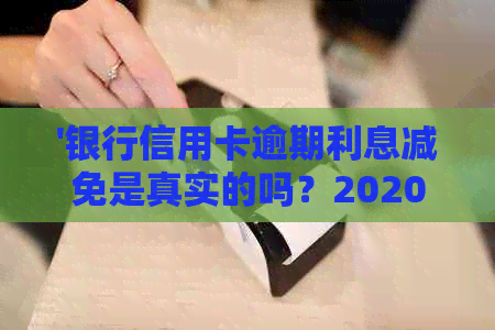 '银行信用卡逾期利息减免是真实的吗？2020年和XXXX年的政策标准是什么？'