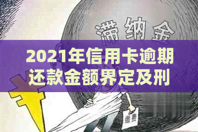 2021年信用卡逾期还款金额界定及刑事责任探讨：何为犯罪界限？