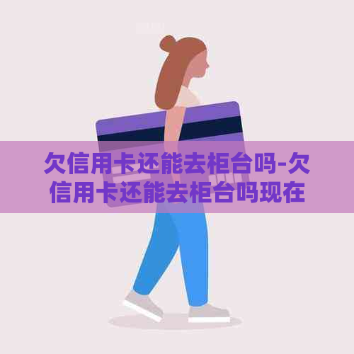 欠信用卡还能去柜台吗-欠信用卡还能去柜台吗现在