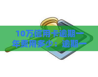 10万信用卡逾期一年费用多少：逾期一年十万信用卡的还款详情与违约金标准