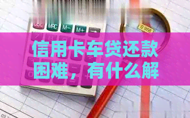 信用卡车贷还款困难，有什么解决办法吗？