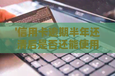 '信用卡逾期半年还清后是否还能使用？逾期影响与解决办法'