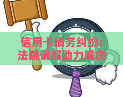 信用卡债务纠纷：法院调解助力解决还款难题