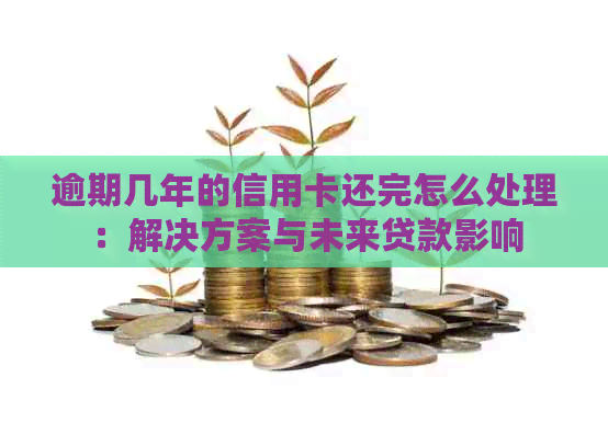 逾期几年的信用卡还完怎么处理：解决方案与未来贷款影响