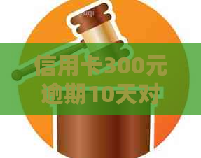 信用卡300元逾期10天对个人的影响及处理方法