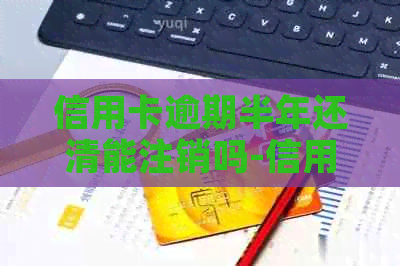 信用卡逾期半年还清能注销吗-信用卡逾期半年还清能注销吗