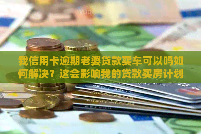 我信用卡逾期老婆贷款买车可以吗如何解决？这会影响我的贷款买房计划吗？