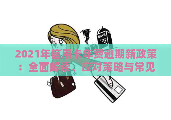 2021年信用卡年费逾期新政策：全面解读、应对策略与常见疑问解答