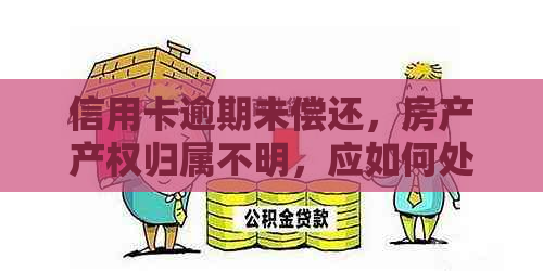 信用卡逾期未偿还，房产产权归属不明，应如何处理？