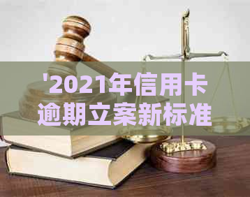 '2021年信用卡逾期立案新标准：逾期量刑、立案流程与金额区间'